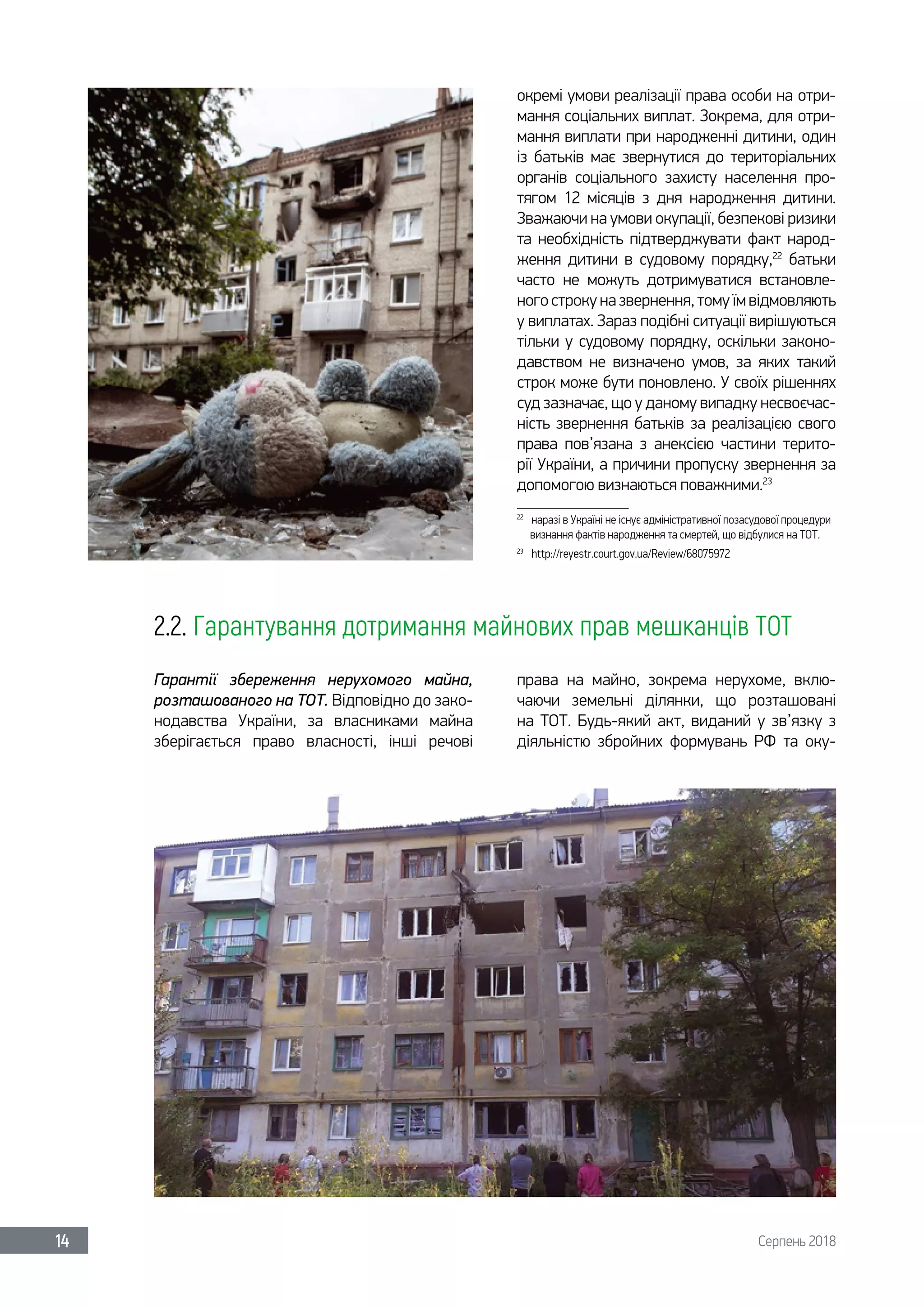 Серпень 201814
окремі умови реалізації права особи на отри-
мання соціальних виплат. Зокрема, для отри-
мання виплати при народженні дитини, один
із батьків має звернутися до територіальних
органів соціального захисту населення про-
тягом 12 місяців з дня народження дитини.
Зважаючи на умови окупації, безпекові ризики
та необхідність підтверджувати факт народ-
ження дитини в судовому порядку,22
батьки
часто не можуть дотримуватися встановле-
ного строку на звернення, тому їм відмовляють
у виплатах. Зараз подібні ситуації вирішуються
тільки у судовому порядку, оскільки законо-
давством не визначено умов, за яких такий
строк може бути поновлено. У своїх рішеннях
суд зазначає, що у даному випадку несвоєчас-
ність звернення батьків за реалізацією свого
права пов’язана з анексією частини терито-
рії України, а причини пропуску звернення за
допомогою визнаються поважними.23
22	
наразі в Україні не існує адміністративної позасудової процедури
визнання фактів народження та смертей, що відбулися на ТОТ.
23	
http://reyestr.court.gov.ua/Review/68075972
2.2. Гарантування дотримання майнових прав мешканців ТОТ
Гарантії збереження нерухомого майна,
розташованого на ТОТ. Відповідно до зако-
нодавства України, за власниками майна
зберігається право власності, інші речові
права на майно, зокрема нерухоме, вклю-
чаючи земельні ділянки, що розташовані
на ТОТ. Будь-який акт, виданий у зв’язку з
діяльністю збройних формувань РФ та оку-
 