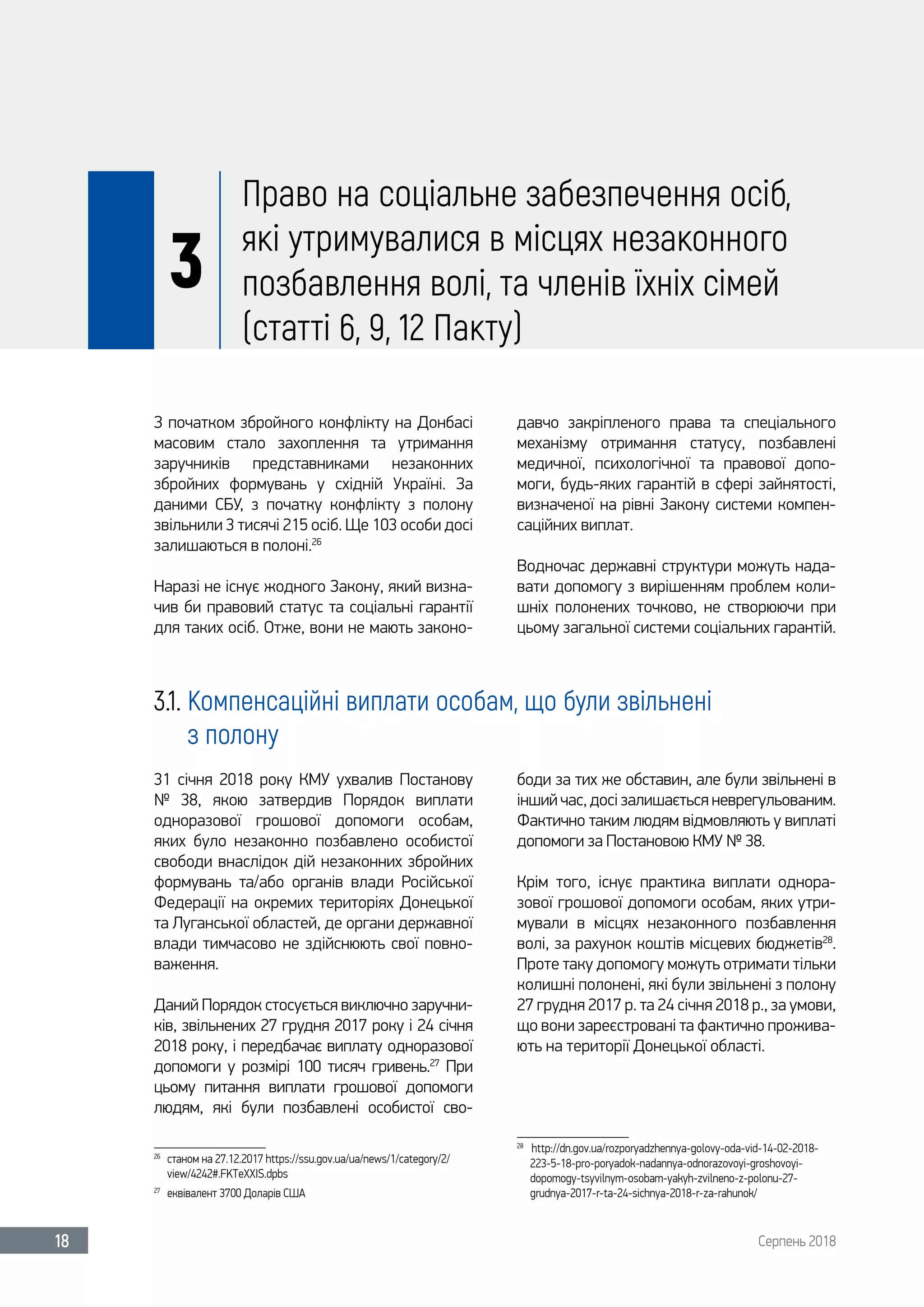 Серпень 201818
3
Право на соціальне забезпечення осіб,
які утримувалися в місцях незаконного
позбавлення волі, та членів їхніх сімей
(статті 6, 9, 12 Пакту)
З початком збройного конфлікту на Донбасі
масовим стало захоплення та утримання
заручників представниками незаконних
збройних формувань у східній Україні. За
даними СБУ, з початку конфлікту з полону
звільнили 3 тисячі 215 осіб. Ще 103 особи досі
залишаються в полоні.26
Наразі не існує жодного Закону, який визна-
чив би правовий статус та соціальні гарантії
для таких осіб. Отже, вони не мають законо-
давчо закріпленого права та спеціального
механізму отримання статусу, позбавлені
медичної, психологічної та правової допо-
моги, будь-яких гарантій в сфері зайнятості,
визначеної на рівні Закону системи компен-
саційних виплат.
Водночас державні структури можуть нада-
вати допомогу з вирішенням проблем коли-
шніх полонених точково, не створюючи при
цьому загальної системи соціальних гарантій.
3.1. Компенсаційні виплати особам, що були звільнені
з полону
31 січня 2018  року КМУ ухвалив Постанову
№  38, якою затвердив Порядок виплати
одноразової грошової допомоги особам,
яких було незаконно позбавлено особистої
свободи внаслідок дій незаконних збройних
формувань та/або органів влади Російської
Федерації на окремих територіях Донецької
та Луганської областей, де органи державної
влади тимчасово не здійснюють свої повно-
важення.
Даний Порядок стосується виключно заручни-
ків, звільнених 27 грудня 2017 року і 24 січня
2018 року, і передбачає виплату одноразової
допомоги у розмірі 100  тисяч гривень.27
При
цьому питання виплати грошової допомоги
людям, які були позбавлені особистої сво-
26	
станом на 27.12.2017 https://ssu.gov.ua/ua/news/1/category/2/
view/4242#.FKTeXXIS.dpbs
27	
еквівалент 3700 Доларів США
боди за тих же обставин, але були звільнені в
інший час, досі залишається неврегульованим.
Фактично таким людям відмовляють у виплаті
допомоги за Постановою КМУ № 38.
Крім того, існує практика виплати однора-
зової грошової допомоги особам, яких утри-
мували в місцях незаконного позбавлення
волі, за рахунок коштів місцевих бюджетів28
.
Проте таку допомогу можуть отримати тільки
колишні полонені, які були звільнені з полону
27 грудня 2017 р. та 24 січня 2018 р., за умови,
що вони зареєстровані та фактично прожива-
ють на території Донецької області.
28	
http://dn.gov.ua/rozporyadzhennya-golovy-oda-vid-14-02-2018-
223-5-18-pro-poryadok-nadannya-odnorazovoyi-groshovoyi-
dopomogy-tsyvilnym-osobam-yakyh-zvilneno-z-polonu-27-
grudnya-2017-r-ta-24-sichnya-2018-r-za-rahunok/ 	
 