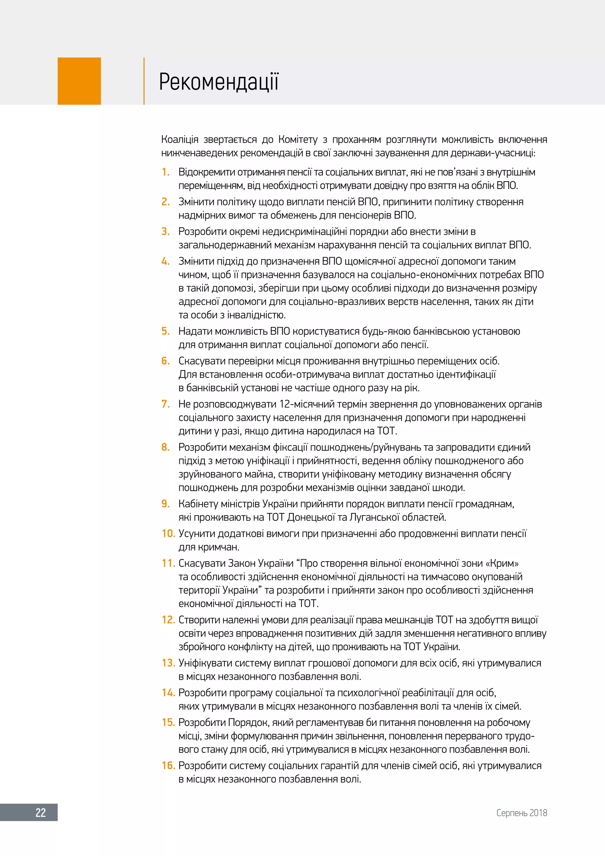 Серпень 201822
Рекомендації
Коаліція звертається до Комітету з проханням розглянути можливість включення
нижченаведених рекомендацій в свої заключні зауваження для держави-учасниці:
1.	 Відокремити отримання пенсії та соціальних виплат, які не пов’язані з внутрішнім
переміщенням, від необхідності отримувати довідку про взяття на облік ВПО.
2.	 Змінити політику щодо виплати пенсій ВПО, припинити політику створення
надмірних вимог та обмежень для пенсіонерів ВПО.
3.	 Розробити окремі недискримінаційні порядки або внести зміни в
загальнодержавний механізм нарахування пенсій та соціальних виплат ВПО.
4.	 Змінити підхід до призначення ВПО щомісячної адресної допомоги таким
чином, щоб її призначення базувалося на соціально-економічних потребах ВПО
в такій допомозі, зберігши при цьому особливі підходи до визначення розміру
адресної допомоги для соціально-вразливих верств населення, таких як діти
та особи з інвалідністю.
5.	 Надати можливість ВПО користуватися будь-якою банківською установою
для отримання виплат соціальної допомоги або пенсії.
6.	 Скасувати перевірки місця проживання внутрішньо переміщених осіб.
Для встановлення особи-отримувача виплат достатньо ідентифікації
в банківській установі не частіше одного разу на рік.
7.	 Не розповсюджувати 12-місячний термін звернення до уповноважених органів
соціального захисту населення для призначення допомоги при народженні
дитини у разі, якщо дитина народилася на ТОТ.
8.	 Розробити механізм фіксації пошкоджень/руйнувань та запровадити єдиний
підхід з метою уніфікації і прийнятності, ведення обліку пошкодженого або
зруйнованого майна, створити уніфіковану методику визначення обсягу
пошкоджень для розробки механізмів оцінки завданої шкоди.
9.	 Кабінету міністрів України прийняти порядок виплати пенсії громадянам,
які проживають на ТОТ Донецької та Луганської областей.
10.	Усунити додаткові вимоги при призначенні або продовженні виплати пенсії
для кримчан.
11.	Скасувати Закон України “Про створення вільної економічної зони «Крим»
та особливості здійснення економічної діяльності на тимчасово окупованій
території України” та розробити і прийняти закон про особливості здійснення
економічної діяльності на ТОТ.
12.	Створити належні умови для реалізації права мешканців ТОТ на здобуття вищої
освіти через впровадження позитивних дій задля зменшення негативного впливу
збройного конфлікту на дітей, що проживають на ТОТ України.
13.	Уніфікувати систему виплат грошової допомоги для всіх осіб, які утримувалися
в місцях незаконного позбавлення волі.
14.	Розробити програму соціальної та психологічної реабілітації для осіб,
яких утримували в місцях незаконного позбавлення волі та членів їх сімей.
15.	Розробити Порядок, який регламентував би питання поновлення на робочому
місці, зміни формулювання причин звільнення, поновлення перерваного трудо-
вого стажу для осіб, які утримувалися в місцях незаконного позбавлення волі.
16.	Розробити систему соціальних гарантій для членів сімей осіб, які утримувалися
в місцях незаконного позбавлення волі.
 