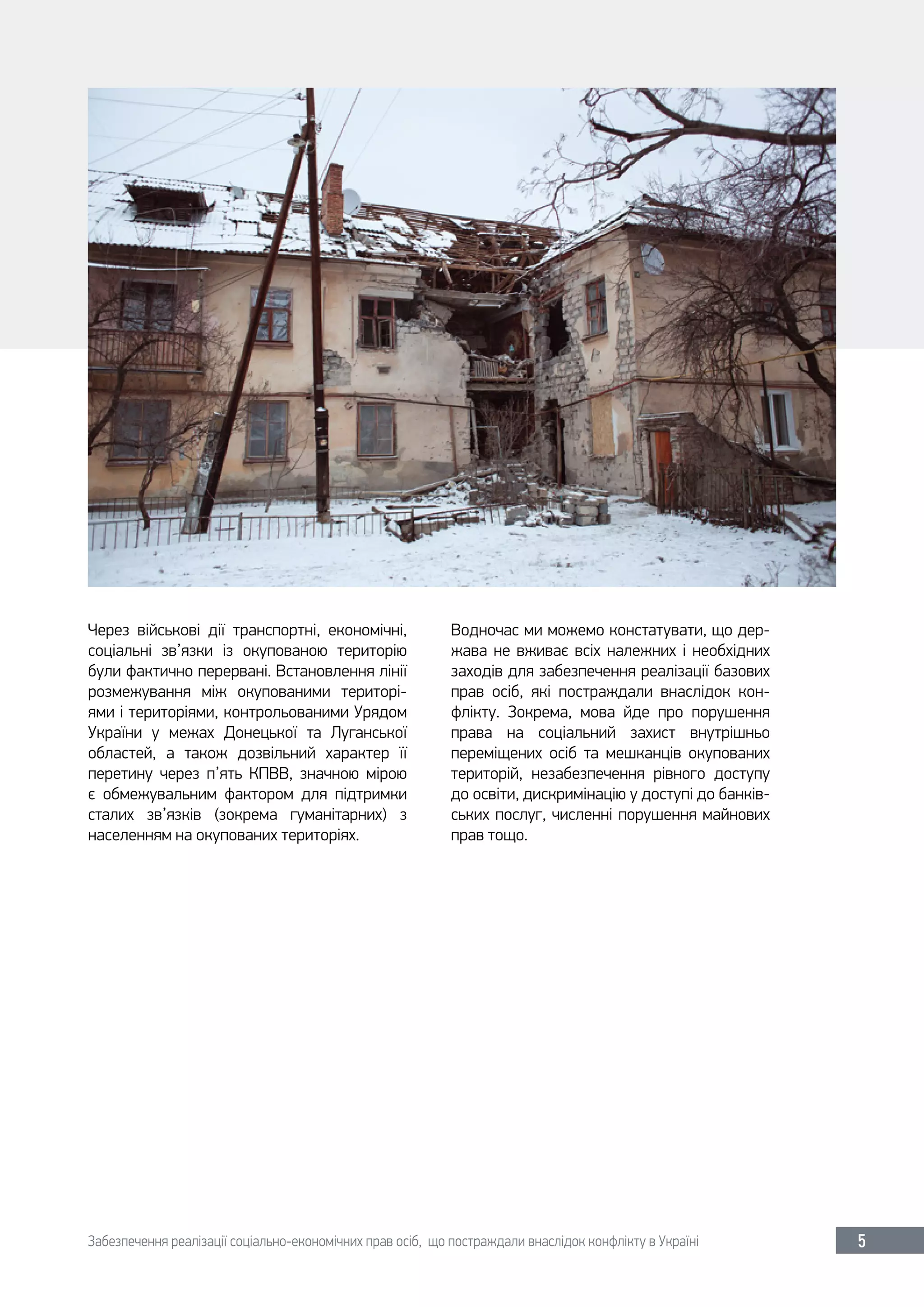 Забезпечення реалізації соціально-економічних прав осіб, що постраждали внаслідок конфлікту в Україні 5
Через військові дії транспортні, економічні,
соціальні зв’язки із окупованою територію
були фактично перервані. Встановлення лінії
розмежування між окупованими територі-
ями і територіями, контрольованими Урядом
України у межах Донецької та Луганської
областей, а також дозвільний характер її
перетину через п’ять КПВВ, значною мірою
є обмежувальним фактором для підтримки
сталих зв’язків (зокрема гуманітарних) з
населенням на окупованих територіях.
Водночас ми можемо констатувати, що дер-
жава не вживає всіх належних і необхідних
заходів для забезпечення реалізації базових
прав осіб, які постраждали внаслідок кон-
флікту. Зокрема, мова йде про порушення
права на соціальний захист внутрішньо
переміщених осіб та мешканців окупованих
територій, незабезпечення рівного доступу
до освіти, дискримінацію у доступі до банків-
ських послуг, численні порушення майнових
прав тощо.
 