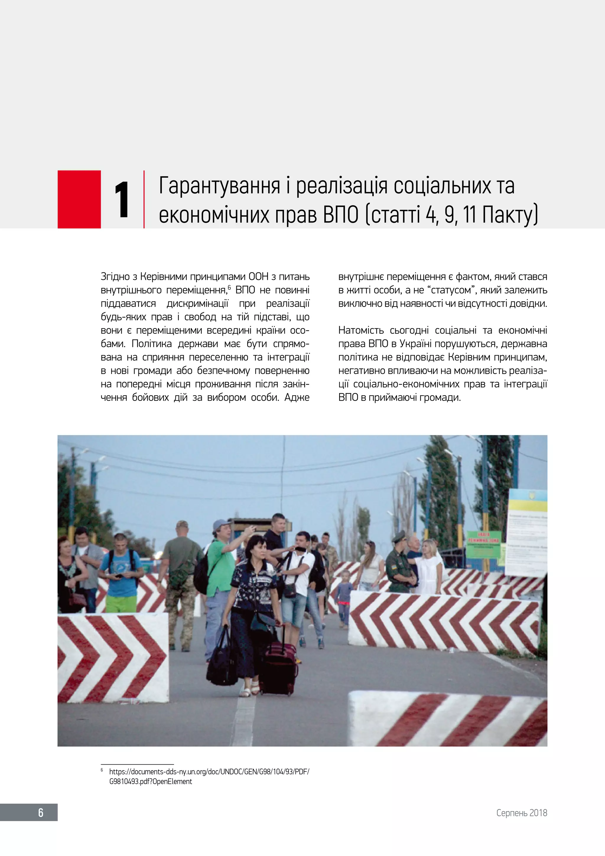 Серпень 20186
1 Гарантування і реалізація соціальних та
економічних прав ВПО (статті 4, 9, 11 Пакту)
Згідно з Керівними принципами ООН з питань
внутрішнього переміщення,6
ВПО не повинні
піддаватися дискримінації при реалізації
будь-яких прав і свобод на тій підставі, що
вони є переміщеними всередині країни осо-
бами. Політика держави має бути спрямо-
вана на сприяння переселенню та інтеграції
в нові громади або безпечному поверненню
на попередні місця проживання після закін-
чення бойових дій за вибором особи. Адже
6	
https://documents-dds-ny.un.org/doc/UNDOC/GEN/G98/104/93/PDF/
G9810493.pdf?OpenElement
внутрішнє переміщення є фактом, який стався
в житті особи, а не “статусом”, який залежить
виключно від наявності чи відсутності довідки.
Натомість сьогодні соціальні та економічні
права ВПО в Україні порушуються, державна
політика не відповідає Керівним принципам,
негативно впливаючи на можливість реаліза-
ції соціально-економічних прав та інтеграції
ВПО в приймаючі громади.
 