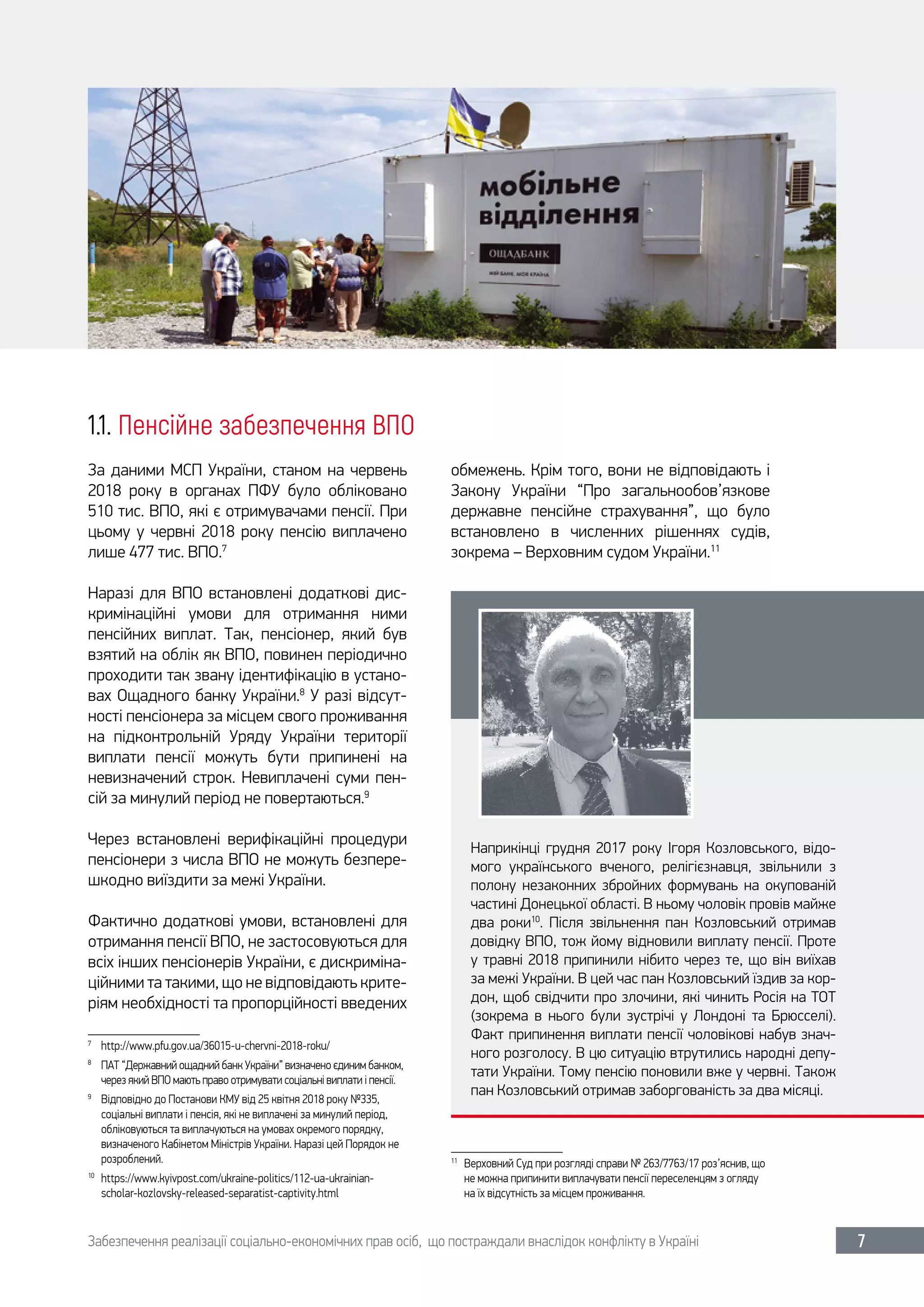 Забезпечення реалізації соціально-економічних прав осіб, що постраждали внаслідок конфлікту в Україні 7
1.1. Пенсійне забезпечення ВПО
За даними МСП України, станом на червень
2018  року в органах ПФУ було обліковано
510 тис. ВПО, які є отримувачами пенсії. При
цьому у червні 2018 року пенсію виплачено
лише 477 тис. ВПО.7
Наразі для ВПО встановлені додаткові дис-
кримінаційні умови для отримання ними
пенсійних виплат. Так, пенсіонер, який був
взятий на облік як ВПО, повинен періодично
проходити так звану ідентифікацію в устано-
вах Ощадного банку України.8
У разі відсут-
ності пенсіонера за місцем свого проживання
на підконтрольній Уряду України території
виплати пенсії можуть бути припинені на
невизначений строк. Невиплачені суми пен-
сій за минулий період не повертаються.9
Через встановлені верифікаційні процедури
пенсіонери з числа ВПО не можуть безпере-
шкодно виїздити за межі України.
Фактично додаткові умови, встановлені для
отримання пенсії ВПО, не застосовуються для
всіх інших пенсіонерів України, є дискриміна-
ційними та такими, що не відповідають крите-
ріям необхідності та пропорційності введених
7	
http://www.pfu.gov.ua/36015-u-chervni-2018-roku/
8	
ПАТ “Державний ощадний банк України” визначено єдиним банком,
через який ВПО мають право отримувати соціальні виплати і пенсії.
9	
Відповідно до Постанови КМУ від 25 квітня 2018 року №335,
соціальні виплати і пенсія, які не виплачені за минулий період,
обліковуються та виплачуються на умовах окремого порядку,
визначеного Кабінетом Міністрів України. Наразі цей Порядок не
розроблений.
10	
https://www.kyivpost.com/ukraine-politics/112-ua-ukrainian-
scholar-kozlovsky-released-separatist-captivity.html
обмежень. Крім того, вони не відповідають і
Закону України “Про загальнообов’язкове
державне пенсійне страхування”, що було
встановлено в численних рішеннях судів,
зокрема – Верховним судом України.11
11	
Верховний Суд при розгляді справи № 263/7763/17 роз’яснив, що
не можна припинити виплачувати пенсії переселенцям з огляду
на їх відсутність за місцем проживання.
Наприкінці грудня 2017  року Ігоря Козловського, відо-
мого українського вченого, релігієзнавця, звільнили з
полону незаконних збройних формувань на окупованій
частині Донецької області. В ньому чоловік провів майже
два роки10
. Після звільнення пан Козловський отримав
довідку ВПО, тож йому відновили виплату пенсії. Проте
у травні 2018 припинили нібито через те, що він виїхав
за межі України. В цей час пан Козловський їздив за кор-
дон, щоб свідчити про злочини, які чинить Росія на ТОТ
(зокрема в нього були зустрічі у Лондоні та Брюсселі).
Факт припинення виплати пенсії чоловікові набув знач-
ного розголосу. В цю ситуацію втрутились народні депу-
тати України. Тому пенсію поновили вже у червні. Також
пан Козловський отримав заборгованість за два місяці.
 