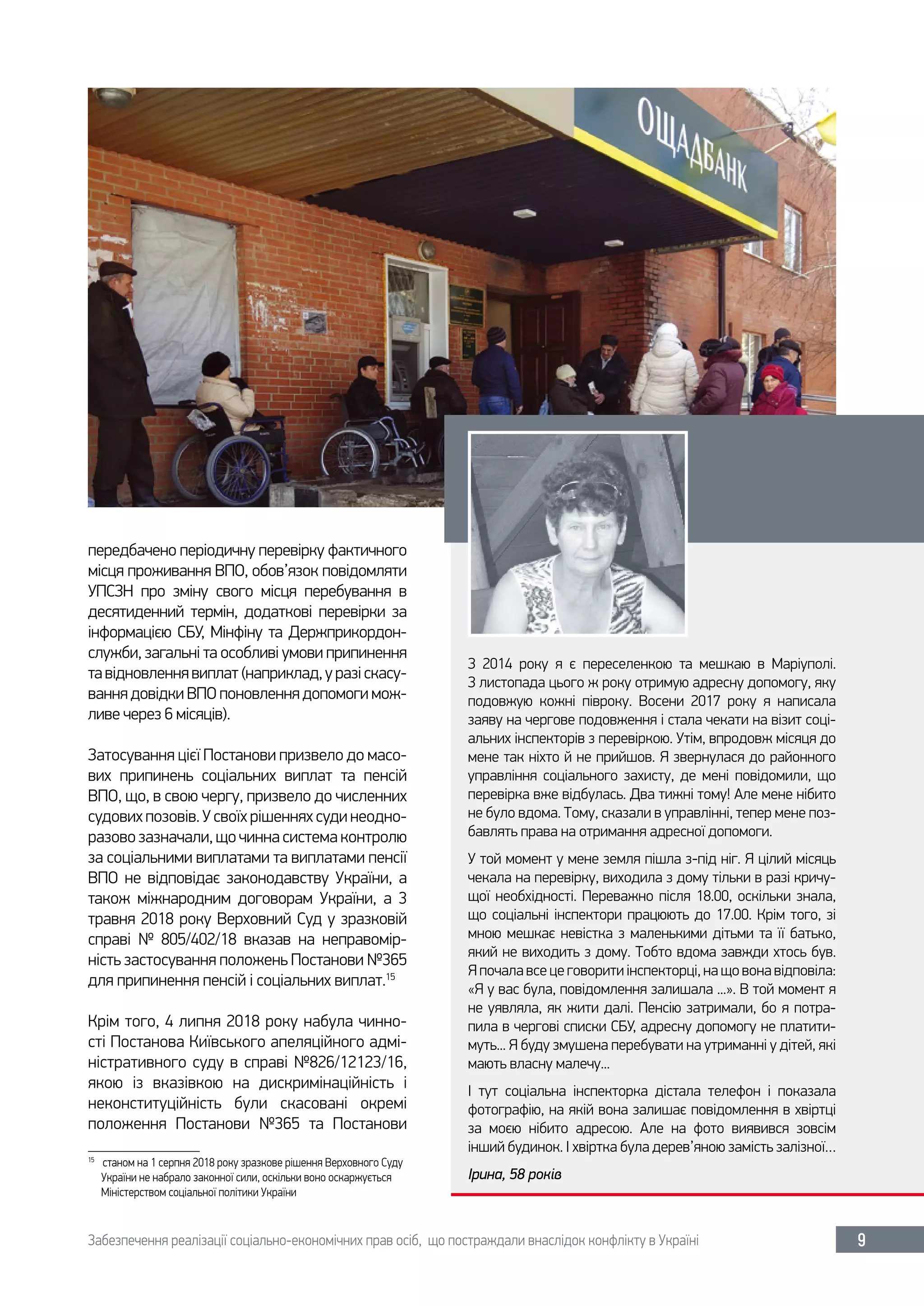 Забезпечення реалізації соціально-економічних прав осіб, що постраждали внаслідок конфлікту в Україні 9
передбачено періодичну перевірку фактичного
місця проживання ВПО, обов’язок повідомляти
УПСЗН про зміну свого місця перебування в
десятиденний термін, додаткові перевірки за
інформацією СБУ, Мінфіну та Держприкордон-
служби, загальні та особливі умови припинення
тавідновленнявиплат(наприклад,уразіскасу-
вання довідки ВПО поновлення допомоги мож-
ливе через 6 місяців).
Затосування цієї Постанови призвело до масо-
вих припинень соціальних виплат та пенсій
ВПО, що, в свою чергу, призвело до численних
судових позовів. У своїх рішеннях суди неодно-
разово зазначали, що чинна система контролю
за соціальними виплатами та виплатами пенсії
ВПО не відповідає законодавству України, а
також міжнародним договорам України, а 3
травня 2018 року Верховний Суд у зразковій
справі №  805/402/18 вказав на неправомір-
ність застосування положень Постанови №365
для припинення пенсій і соціальних виплат.15
Крім того, 4 липня 2018 року набула чинно-
сті Постанова Київського апеляційного адмі-
ністративного суду в справі №826/12123/16,
якою із вказівкою на дискримінаційність і
неконституційність були скасовані окремі
положення Постанови №365 та Постанови
15	
станом на 1 серпня 2018 року зразкове рішення Верховного Суду
України не набрало законної сили, оскільки воно оскаржується
Міністерством соціальної політики України
З 2014  року я є переселенкою та мешкаю в Маріуполі.
З листопада цього ж року отримую адресну допомогу, яку
подовжую кожні півроку. Восени 2017  року я написала
заяву на чергове подовження і стала чекати на візит соці-
альних інспекторів з перевіркою. Утім, впродовж місяця до
мене так ніхто й не прийшов. Я звернулася до районного
управління соціального захисту, де мені повідомили, що
перевірка вже відбулась. Два тижні тому! Але мене нібито
не було вдома. Тому, сказали в управлінні, тепер мене поз-
бавлять права на отримання адресної допомоги.
У той момент у мене земля пішла з-під ніг. Я цілий місяць
чекала на перевірку, виходила з дому тільки в разі кричу-
щої необхідності. Переважно після 18.00, оскільки знала,
що соціальні інспектори працюють до 17.00. Крім того, зі
мною мешкає невістка з маленькими дітьми та її батько,
який не виходить з дому. Тобто вдома завжди хтось був.
Я почала все це говорити інспекторці, на що вона відповіла:
«Я у вас була, повідомлення залишала ...». В той момент я
не уявляла, як жити далі. Пенсію затримали, бо я потра-
пила в чергові списки СБУ, адресну допомогу не платити-
муть... Я буду змушена перебувати на утриманні у дітей, які
мають власну малечу...
І тут соціальна інспекторка дістала телефон і показала
фотографію, на якій вона залишає повідомлення в хвіртці
за моєю нібито адресою. Але на фото виявився зовсім
інший будинок. І хвіртка була дерев’яною замість залізної…
Ірина, 58 років
 