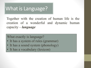What is Language?
Together with the creation of human life is the
creation of a wonderful and dynamic human
capacity – language
What exactly is language?
• It has a system of rules (grammar)
• It has a sound system (phonology)
• It has a vocabulary (lexicon)
 