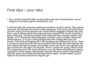 Final idea – your idea
• Your creative concept/video synopsis [describe your interpretation, use of
imagery or narrative, genre conventions, etc]
It will start off with some one walking somewhere on their phone. They will be
no music. The person will receive a text saying hey. [The music will start] there
will be a close up of the persons eye, there will be squiggles of black lines and
then a worm like creature that stops and looks towards the screen and then it
goes of the eye. The person shakes their head and then receives another text
saying ‘??? X’ the person falls backwards and then enters another dimension
whilst doing so. It is just a white background with nothing there but the
person. Fire works start going off in the background, linking to the lyrics. I have
1 minute 22 seconds to fill out the animation with things that link towards the
lyrics before the bad character (animated) comes into scene. He is going to lip
sync to the lyrics for about 30 seconds. There is some one saying “how ya feel”
this is going to cut to the scene where he is on the floor and someone is going
saying this. It then keeps cutting back from the dream to reality (matching in
with the synth sound that panning from left to right). He then wakes up and
looks for his phone and tries to ring this girl.
 