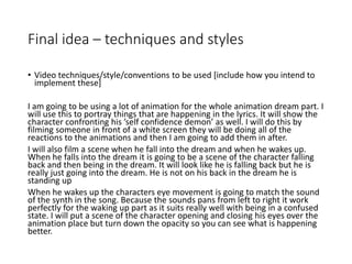 Final idea – techniques and styles
• Video techniques/style/conventions to be used [include how you intend to
implement these]
I am going to be using a lot of animation for the whole animation dream part. I
will use this to portray things that are happening in the lyrics. It will show the
character confronting his ’self confidence demon’ as well. I will do this by
filming someone in front of a white screen they will be doing all of the
reactions to the animations and then I am going to add them in after.
I will also film a scene when he fall into the dream and when he wakes up.
When he falls into the dream it is going to be a scene of the character falling
back and then being in the dream. It will look like he is falling back but he is
really just going into the dream. He is not on his back in the dream he is
standing up
When he wakes up the characters eye movement is going to match the sound
of the synth in the song. Because the sounds pans from left to right it work
perfectly for the waking up part as it suits really well with being in a confused
state. I will put a scene of the character opening and closing his eyes over the
animation place but turn down the opacity so you can see what is happening
better.
 