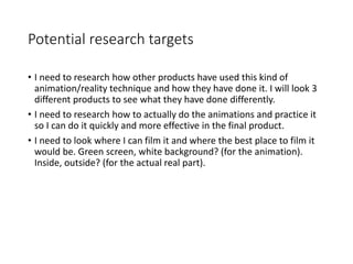 Potential research targets
• I need to research how other products have used this kind of
animation/reality technique and how they have done it. I will look 3
different products to see what they have done differently.
• I need to research how to actually do the animations and practice it
so I can do it quickly and more effective in the final product.
• I need to look where I can film it and where the best place to film it
would be. Green screen, white background? (for the animation).
Inside, outside? (for the actual real part).
 