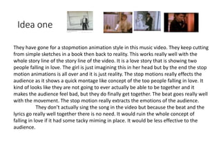 Idea one
They have gone for a stopmotion animation style in this music video. They keep cutting
from simple sketches in a book then back to reality. This works really well with the
whole story line of the story line of the video. It is a love story that is showing two
people falling in love. The girl is just imagining this in her head but by the end the stop
motion animations is all over and it is just reality. The stop motions really effects the
audience as it shows a quick montage like concept of the too people falling in love. It
kind of looks like they are not going to ever actually be able to be together and it
makes the audience feel bad, but they do finally get together. The beat goes really well
with the movement. The stop motion really extracts the emotions of the audience.
They don’t actually sing the song in the video but because the beat and the
lyrics go really well together there is no need. It would ruin the whole concept of
falling in love if it had some tacky miming in place. It would be less effective to the
audience.
 