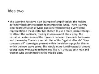 Idea two
• The storyline narrative is an example of amplification. the makers
definitely had some freedom to interpret the lyrics. There is a very
clear representation of lyrics but rather than having a very literal
representation the director has chosen to use a more indirect things
to attract the audience; making it seem almost like a story. The
narrative centers around the romance between the comic book man
and the reader. There is a certain hint of the "against all odds" "love
conquers all" stereotype present within the video- a popular theme
within the new wave genre. This would make it really popular among
young teens who aspire to have love like it. It attracts both man and
women who are primarily in the middle class.
 
