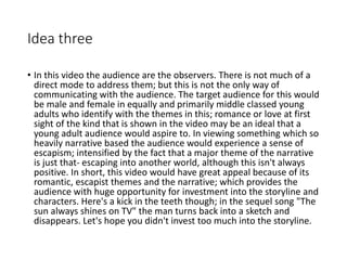 Idea three
• In this video the audience are the observers. There is not much of a
direct mode to address them; but this is not the only way of
communicating with the audience. The target audience for this would
be male and female in equally and primarily middle classed young
adults who identify with the themes in this; romance or love at first
sight of the kind that is shown in the video may be an ideal that a
young adult audience would aspire to. In viewing something which so
heavily narrative based the audience would experience a sense of
escapism; intensified by the fact that a major theme of the narrative
is just that- escaping into another world, although this isn't always
positive. In short, this video would have great appeal because of its
romantic, escapist themes and the narrative; which provides the
audience with huge opportunity for investment into the storyline and
characters. Here's a kick in the teeth though; in the sequel song "The
sun always shines on TV" the man turns back into a sketch and
disappears. Let's hope you didn't invest too much into the storyline.
 