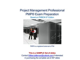Project Management Professional
PMP® Exam Preparation
Based on PMBOK 6th Edition
PMP® is a registeredtrademarkof PMI
This is a SAMPLE Set of slides
Contact Wilber.tuttleman@outlook.com if interested
in purchasing the complete set of 497 slides
 