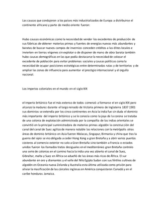 Las causas que condujeron a los países más industrializados de Europa a distribuirse el
continente africano y parte de medio oriente fueron:
Hubo causas económicas como la necesidad de vender los excedentes de producción de
sus fábricas de obtener materias primas y fuentes de energías nuevas más abundantes y
baratas de buscar nuevos campos de invernizo conceden créditos a las élites locales e
invierten en tierras vírgenes sin explotar o de disponer de mano de obra barata también
hubo causas demográficas en las que podía destacarse la necesidad de colocar el
excedente de población para evitar problemas sociales y causas políticas como la
necesidad de ocupar posiciones estratégicas entre determinadas rutas y de territorios y de
ampliar las zonas de influencia para aumentar el prestigio internacional y el orgullo
nacional.
Los imperios coloniales en el mundo en el siglo XIX
el imperio británico fue el más extenso de todos comenzó a formarse el en siglo XIX pero
alcanzo la madurez durante el largo reinado de Victoria primera de Inglaterra 1837 1901
sus dominios se extendía por los cinco continentes en Asia la india fue sin duda el dominio
más importante del imperio británico y se le conocía como la joya de la corona se trataba
de una colonia de explotación administrada por la compañía de las indias orientales se
convirtió en la principal suministradora de materias primas algodón la construcción del
canal del canal de Suez agilizo de manera notable las relaciones con la metrópolis otras
áreas de dominio británico en Asia fueron Malacas, Singapur, Birmania y china que tras la
guerra del opio se vio obligada a ceder Hong Kong a gran Bretaña y a abrir varios puertos
costeros al comercio exterior no solo a Gran Bretaña sino también a Francia o estados
unidos fueron los llamados tratos desiguales en el mediterráneo gran Bretaña controlo
una serie de colonias en el camino hacia la india una vez abierto el canal de Suez,
Gibraltar, malta y Suez en África se adueñó de las áreas más ricas de África. El sur
abundante en oro y diamantes y el valle del Nilo Egipto Sudan con sus fértiles cultivos de
algodón en Oceanía nueva Zelanda y Australia esta última utilizada como prisión para
aliviar la masificación de las cárceles inglesas en América conquistaron Canadá y en el
caribe honduras Jamaica.
 