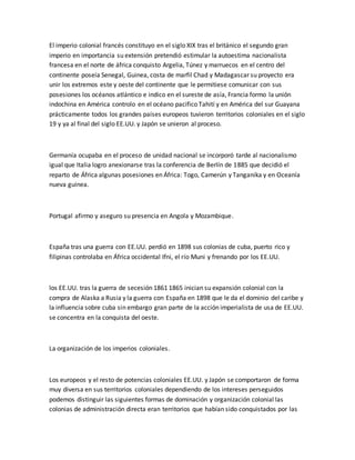 El imperio colonial francés constituyo en el siglo XIX tras el británico el segundo gran
imperio en importancia su extensión pretendió estimular la autoestima nacionalista
francesa en el norte de áfrica conquisto Argelia, Túnez y marruecos en el centro del
continente poseía Senegal, Guinea, costa de marfil Chad y Madagascar su proyecto era
unir los extremos este y oeste del continente que le permitiese comunicar con sus
posesiones los océanos atlántico e indico en el sureste de asía, Francia formo la unión
indochina en América controlo en el océano pacifico Tahití y en América del sur Guayana
prácticamente todos los grandes países europeos tuvieron territorios coloniales en el siglo
19 y ya al final del siglo EE.UU. y Japón se unieron al proceso.
Germanía ocupaba en el proceso de unidad nacional se incorporó tarde al nacionalismo
igual que Italia logro anexionarse tras la conferencia de Berlín de 1885 que decidió el
reparto de África algunas posesiones en África: Togo, Camerún y Tanganika y en Oceanía
nueva guinea.
Portugal afirmo y aseguro su presencia en Angola y Mozambique.
España tras una guerra con EE.UU. perdió en 1898 sus colonias de cuba, puerto rico y
filipinas controlaba en África occidental Ifni, el río Muni y frenando por los EE.UU.
los EE.UU. tras la guerra de secesión 1861 1865 inician su expansión colonial con la
compra de Alaska a Rusia y la guerra con España en 1898 que le da el dominio del caribe y
la influencia sobre cuba sin embargo gran parte de la acción imperialista de usa de EE.UU.
se concentra en la conquista del oeste.
La organización de los imperios coloniales.
Los europeos y el resto de potencias coloniales EE.UU. y Japón se comportaron de forma
muy diversa en sus territorios coloniales dependiendo de los intereses perseguidos
podemos distinguir las siguientes formas de dominación y organización colonial las
colonias de administración directa eran territorios que habían sido conquistados por las
 