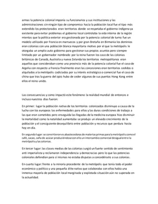 armas la potencia colonial imponía su funcionarios y sus instituciones y las
administraciones sin ningún tipo de compromiso hacia la población local fue el tipo más
extendido los protectorados eran territorios donde se respetaba el gobierno indígena ya
existente para evitar problemas el gobierno local controlaba la vida interna de la región
mientas que la política exterior era gestionada por la potencia colonial de turno fue un
modelo utilizado por Francia en marruecos y por gran Bretaña en Birmania los dominios
eran colonias con una población blanca mayoritaria motivo por el que la metrópolis le
otorgaba un amplio auto gobierno para gestionar sus propios asuntos pero siempre
limitado por un gobernador nombrado por la reina fueron los caso de las colonias
británicas de Canadá, Australia y nueva Zelanda los territorios metropolitanos eran
aquellos que consideraban como una provincia más de la potencia colonial fue el caso de
Argelia con respecto a Francia finalmente eran las concesiones eran territorios cedidos o
alquilados a la metrópolis codiciados por su interés estratégico o comercial fue el caso de
china que tras la guerra del opio hubo de ceder algunos de sus puertos Hong Kong entre
ellos el reino unido.
Las consecuencias y como impactó este fenómeno la realidad mundial de entonces e
incluso nuestros días fueron:
En primer: lugar la población nativa de los territorios colonizados disminuyo a causa de la
lucha con los europeos las enfermedades para ellos y las duras condiciones de trabajo a
las que eran sometidos pero enseguida las llegadas de la medicina europea hizo disminuir
la mortalidad como la natalidad aumentaba se produjo un elevado crecimiento de la
población y el consiguiente desequilibrio entre población y recursos que perdura hasta
hoy en día.
En segundolugar:se convirtieronesabastecedorasde materiasprimasparalametrópoliscomoel
café,cacao, caña de azúcar produciéndoseconellounintercambiocomercial desigualentre la
metrópolisylascolonias.
En tercer lugar: las clases medias de las colonias surgió un fuerte sentido de sentimiento
anti imperialista y reclamaron independencia y democracias pero lo que las potencias
coloniales defendían para sí mismas no estaba disputas a concedérselo a sus colonias.
En cuarto lugar: frente a la minoría procedente de la metrópolis que tenía todo el poder
económico y político y una pequeña élite nativa que colaboraba con ellos había una
inmensa mayoría de población local marginada y explotada situación aún no superada en
la actualidad.
 