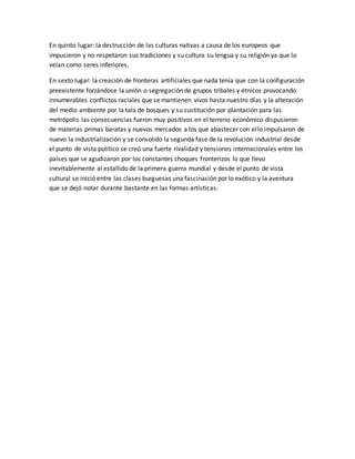 En quinto lugar: la destrucción de las culturas nativas a causa de los europeos que
impusieron y no respetaron sus tradiciones y su cultura su lengua y su religión ya que lo
veían como seres inferiores.
En sexto lugar: la creación de fronteras artificiales que nada tenía que con la configuración
preexistente forzándose la unión o segregación de grupos tribales y étnicos provocando
innumerables conflictos raciales que se mantienen vivos hasta nuestro días y la alteración
del medio ambiente por la tala de bosques y su sustitución por plantación para las
metrópolis las consecuencias fueron muy positivos en el terreno económico dispusieron
de materias primas baratas y nuevos mercados a los que abastecer con ello impulsaron de
nuevo la industrialización y se consolido la segunda fase de la revolución industrial desde
el punto de vista político se creó una fuerte rivalidad y tensiones internacionales entre los
países que se agudizaron por los constantes choques fronterizos lo que llevo
inevitablemente al estallido de la primera guerra mundial y desde el punto de vista
cultural se inició entre las clases burguesas una fascinación por lo exótico y la aventura
que se dejó notar durante bastante en las formas artísticas.
 