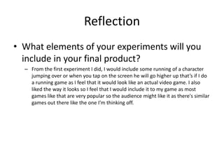 Reflection
• What elements of your experiments will you
include in your final product?
– From the first experiment I did, I would include some running of a character
jumping over or when you tap on the screen he will go higher up that’s if I do
a running game as I feel that it would look like an actual video game. I also
liked the way it looks so I feel that I would include it to my game as most
games like that are very popular so the audience might like it as there's similar
games out there like the one I’m thinking off.
 