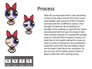 Process
With the second experiment I did something
similar to the other one but this time I went
onto Google I got a picture of this character
and coloured her in different colours then
thought id make her do something so I
thought of her winking so I got the skin colour
and coloured half her eye in to make it look
more realistic instead of it closing filly straight
away so I did that then created a crease so it
looks like its her eyelid making the crease so
when it came to closing her eye completely I
made the end of the eye and added a black
line to make t look like its her eyelashes. As
you can see at the bottom picture when it
plays it looks like she’s winking at you.
 
