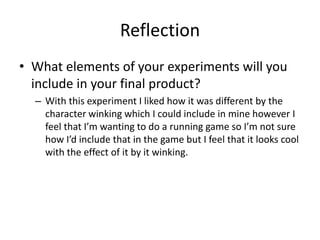 Reflection
• What elements of your experiments will you
include in your final product?
– With this experiment I liked how it was different by the
character winking which I could include in mine however I
feel that I’m wanting to do a running game so I’m not sure
how I’d include that in the game but I feel that it looks cool
with the effect of it by it winking.
 