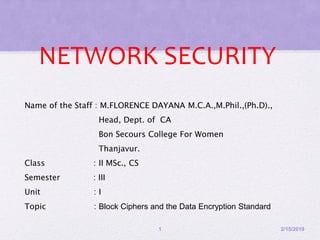 NETWORK SECURITY
Name of the Staff : M.FLORENCE DAYANA M.C.A.,M.Phil.,(Ph.D).,
Head, Dept. of CA
Bon Secours College For Women
Thanjavur.
Class : II MSc., CS
Semester : III
Unit : I
Topic : Block Ciphers and the Data Encryption Standard
2/15/20191
 