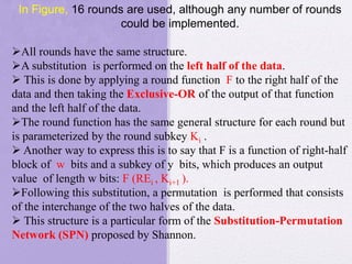 In Figure, 16 rounds are used, although any number of rounds
could be implemented.
All rounds have the same structure.
A substitution is performed on the left half of the data.
 This is done by applying a round function F to the right half of the
data and then taking the Exclusive-OR of the output of that function
and the left half of the data.
The round function has the same general structure for each round but
is parameterized by the round subkey Ki .
 Another way to express this is to say that F is a function of right-half
block of w bits and a subkey of y bits, which produces an output
value of length w bits: F (REi , Ki+1 ).
Following this substitution, a permutation is performed that consists
of the interchange of the two halves of the data.
 This structure is a particular form of the Substitution-Permutation
Network (SPN) proposed by Shannon.
 