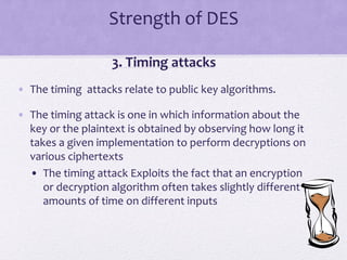 Strength of DES
3. Timing attacks
• The timing attacks relate to public key algorithms.
• The timing attack is one in which information about the
key or the plaintext is obtained by observing how long it
takes a given implementation to perform decryptions on
various ciphertexts
• The timing attack Exploits the fact that an encryption
or decryption algorithm often takes slightly different
amounts of time on different inputs
 