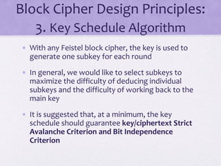 Block Cipher Design Principles:
3. Key Schedule Algorithm
• With any Feistel block cipher, the key is used to
generate one subkey for each round
• In general, we would like to select subkeys to
maximize the difficulty of deducing individual
subkeys and the difficulty of working back to the
main key
• It is suggested that, at a minimum, the key
schedule should guarantee key/ciphertext Strict
Avalanche Criterion and Bit Independence
Criterion
 