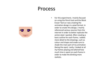 Process
• For this experiment, I mainly focused
on using the Pencil tool and the Block
Eraser Tool as I was creating the
animation design in a pixel format. In
order to create this design, I mainly
referenced various sources from the
internet in order to better replicate the
anime style I wanted. After creating a
basic outline for each frame, I added
more detail to the drawings, such as
colour and shape and made sure to
shade the main part of my animation
(being the eyes). Lastly, I looked at all
my frames playing and altered how
much time is spent on each frame in
order to make the blinking more
realistic.
 