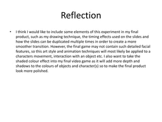 Reflection
• I think I would like to include some elements of this experiment in my final
product, such as my drawing technique, the timing effects used on the slides and
how the slides can be duplicated multiple times in order to create a more
smoother transition. However, the final game may not contain such detailed facial
features, so this art style and animation techniques will most likely be applied to a
characters movement, interaction with an object etc. I also want to take the
shaded colour effect into my final video game as it will add more depth and
shadows to the colours of objects and character(s) so to make the final product
look more polished.
 