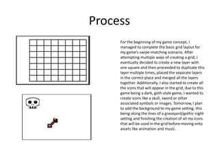 Process
For the beginning of my game concept, I
managed to complete the basic grid layout for
my game’s swipe-matching scenario. After
attempting multiple ways of creating a grid, I
eventually decided to create a new layer with
one square and then proceeded to duplicate this
layer multiple times, placed the separate layers
in the correct place and merged all the layers
together. Additionally, I also started to create all
the icons that will appear in the grid, due to this
game being a dark, goth style game, I wanted to
create icons like a skull, sword or other
associated symbols or images. Tomorrow, I plan
to add the background to my game setting, this
being along the lines of a graveyard/gothic night
setting and finishing the creation of all my icons
that will be used in the grid before moving onto
assets like animation and music.
 