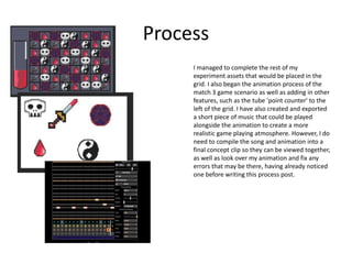 Process
I managed to complete the rest of my
experiment assets that would be placed in the
grid. I also began the animation process of the
match 3 game scenario as well as adding in other
features, such as the tube 'point counter' to the
left of the grid. I have also created and exported
a short piece of music that could be played
alongside the animation to create a more
realistic game playing atmosphere. However, I do
need to compile the song and animation into a
final concept clip so they can be viewed together,
as well as look over my animation and fix any
errors that may be there, having already noticed
one before writing this process post.
 