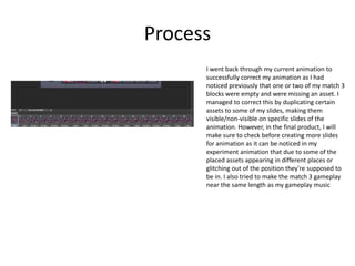Process
I went back through my current animation to
successfully correct my animation as I had
noticed previously that one or two of my match 3
blocks were empty and were missing an asset. I
managed to correct this by duplicating certain
assets to some of my slides, making them
visible/non-visible on specific slides of the
animation. However, in the final product, I will
make sure to check before creating more slides
for animation as it can be noticed in my
experiment animation that due to some of the
placed assets appearing in different places or
glitching out of the position they're supposed to
be in. I also tried to make the match 3 gameplay
near the same length as my gameplay music
 
