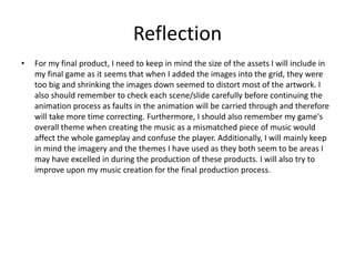 Reflection
• For my final product, I need to keep in mind the size of the assets I will include in
my final game as it seems that when I added the images into the grid, they were
too big and shrinking the images down seemed to distort most of the artwork. I
also should remember to check each scene/slide carefully before continuing the
animation process as faults in the animation will be carried through and therefore
will take more time correcting. Furthermore, I should also remember my game's
overall theme when creating the music as a mismatched piece of music would
affect the whole gameplay and confuse the player. Additionally, I will mainly keep
in mind the imagery and the themes I have used as they both seem to be areas I
may have excelled in during the production of these products. I will also try to
improve upon my music creation for the final production process.
 