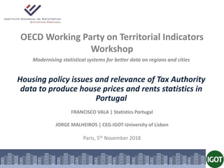OECD Working Party on Territorial Indicators
Workshop
FRANCISCO VALA | Statistics Portugal
JORGE MALHEIROS | CEG-IGOT-University of Lisbon
Paris, 5th November 2018
Modernising statistical systems for better data on regions and cities
Housing policy issues and relevance of Tax Authority
data to produce house prices and rents statistics in
Portugal
 