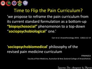 Time to Flip the Pain Curriculum?
‘we propose to reframe the pain curriculum from
its current standard formulation as a bottom-up
“biopsychosocial” phenomenon to a top-down
“sociopsychobiological” one.’
Carr et al. Anaesthesiology 2014; 120(1):12-14
'sociopsychobiomedical' philosophy of the
revised pain medicine curriculum
FPMANZCA
Faculty of Pain Medicine, Australian & New Zealand College of Anaesthetists
 