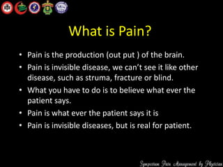 What is Pain?
• Pain is the production (out put ) of the brain.
• Pain is invisible disease, we can’t see it like other
disease, such as struma, fracture or blind.
• What you have to do is to believe what ever the
patient says.
• Pain is what ever the patient says it is
• Pain is invisible diseases, but is real for patient.
 