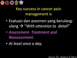 Key success in cancer pain
management is
• Evaluasi dan asesmen yang berulang-
ulang  “With attention to detail”
• Assessment- Treatment and
Reassessment.
• At least once a day.
 