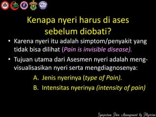 Kenapa nyeri harus di ases
sebelum diobati?
• Karena nyeri itu adalah simptom/penyakit yang
tidak bisa dilihat (Pain is invisible disease).
• Tujuan utama dari Asesmen nyeri adalah meng-
visualisasikan nyeri serta mengdiagnosenya:
A. Jenis nyerinya (type of Pain).
B. Intensitas nyerinya (intensity of pain)
 