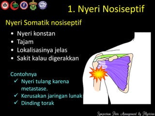 1. Nyeri Nosiseptif
• Nyeri konstan
• Tajam
• Lokalisasinya jelas
• Sakit kalau digerakkan
Contohnya
 Nyeri tulang karena
metastase.
 Kerusakan jaringan lunak
 Dinding torak
Nyeri Somatik nosiseptif
 