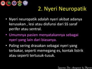 2. Nyeri Neuropatik
• Nyeri neuropatik adalah nyeri akibat adanya
kerusakan , lesi atau disfunsi dari SS saraf
perifer atau sentral.
• Umumnya pasien menyatakannya sebagai
nyeri yang lain dari biasanya.
• Paling sering drasakan sebagai nyeri yang
terbakar, seperti memegang es, kontak listrik
atau seperti tertusuk-tusuk.
 