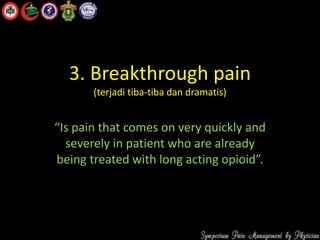 3. Breakthrough pain
(terjadi tiba-tiba dan dramatis)
“Is pain that comes on very quickly and
severely in patient who are already
being treated with long acting opioid”.
 