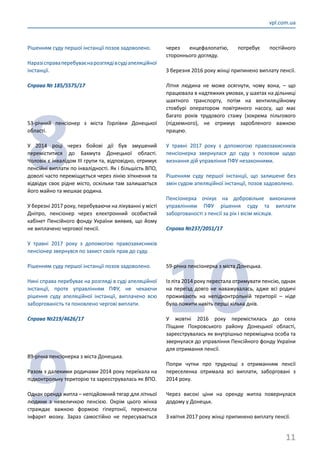 11
vpl.com.ua
Рішенням суду першої інстанції позов задоволено.
Наразісправаперебуваєнарозглядівсудіапеляційної
інстанції.
Справа № 185/5575/17
8
53-річний пенсіонер з міста Горлівки Донецької
області.
У 2014 році через бойові дії був змушений
переміститися до Бахмута Донецької області.
Чоловік є інвалідом ІІІ групи та, відповідно, отримує
пенсійні виплати по інвалідності. Як і більшість ВПО,
доволі часто переміщується через лінію зіткнення та
відвідує своє рідне місто, оскільки там залишається
його майно та мешкає родина.
У березні 2017 року, перебуваючи на лікуванні у місті
Дніпро, пенсіонер через електронний особистий
кабінет Пенсійного фонду України виявив, що йому
не виплачено чергової пенсії.
У травні 2017 року з допомогою правозахисників
пенсіонер звернувся по захист своїх прав до суду.
Рішенням суду першої інстанції позов задоволено.
Нині справа перебуває на розгляді в суді апеляційної
інстанції, проте управлінням ПФУ, не чекаючи
рішення суду апеляційної інстанції, виплачено всю
заборгованість та поновлено чергові виплати.
Справа №219/4626/17
9
89-річна пенсіонерка з міста Донецька.
Разом з далекими родичами 2014 року переїхала на
підконтрольну територію та зареєструвалась як ВПО.
Однак оренда житла – непідйомний тягар для літньої
людини з невеличкою пенсією. Окрім цього жінка
страждає важкою формою гіпертонії, перенесла
інфаркт мозку. Зараз самостійно не пересувається
через енцефалопатію, потребує постійного
стороннього догляду.
З березня 2016 року жінці припинено виплату пенсії.
Літня людина не може осягнути, чому вона, – що
працювала в надтяжких умовах, у шахтах на дільниці
шахтного транспорту, потім на вентиляційному
стовбурі оператором повітряного насосу, що має
багато років трудового стажу (зокрема пільгового
(підземного), не отримує заробленого важкою
працею.
У травні 2017 року з допомогою правозахисників
пенсіонерка звернулася до суду з позовом щодо
визнання дій управління ПФУ незаконними.
Рішенням суду першої інстанції, що залишене без
змін судом апеляційної інстанції, позов задоволено.
Пенсіонерка очікує на добровільне виконання
управлінням ПФУ рішення суду та виплати
заборгованості з пенсії за рік і вісім місяців.
Справа №237/2051/17
10
59-річна пенсіонерка з міста Донецька.
Із літа 2014 року перестала отримувати пенсію, однак
на переїзд довго не наважувалась, адже всі родичі
проживають на непідконтрольній території – ніде
було пожити навіть перші кілька днів.
У жовтні 2016 року перемістилась до села
Піщане Покровського району Донецької області,
зареєструвалась як внутрішньо переміщена особа та
звернулася до управління Пенсійного фонду України
для отримання пенсії.
Попри чутки про труднощі з отриманням пенсії
переселенка отримала всі виплати, заборговані з
2014 року.
Через високі ціни на оренду житла повернулася
додому у Донецьк.
З квітня 2017 року жінці припинено виплату пенсії.
 
