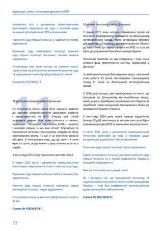 12
Адвокація, захист та правова допомога ВПО
Наприкінці літа з допомогою правозахисників
пенсіонерка звернулася до суду з позовом щодо
визнання дій управління ПФУ незаконними.
Рішенням суду першої інстанції у задоволені позову
відмовлено.
Рішенням суду апеляційної інстанції рішення
суду першої інстанції скасовано, позовні вимоги
задоволено.
Пенсіонерка вже вісім місяців не отримує пенсії,
зараз очікує на добровільне виконання рішення суду
та нарахування і виплату заборгованості з пенсії
Справа № 235/3870/17
11
71-річна пенсіонерка з міста Луганська.
Не отримуючи пенсії, жінка була змушена вдатися
до єдиного запропонованого державою варіанту
і зареєструватись як ВПО. Спершу цей спосіб
видавався дієвим. Але коли почались «списки»,
перевірки... Регулярно перетинати КПВВ – нелегко
і молодій людині, а що вже літній? Спускатися та
підніматися хиткими тимчасовими сходами на місці
зруйнованого мосту. Та ще й за постійної загрози
обстрілу. А пенсіонерка знає, що це таке – й коли
чути постріли, серце кожного разу шалено калатає в
грудях.
З листопада 2016 року припинено виплату пенсії.
У червні 2017 року з допомогою правозахисників
пенсіонерка звертається по захист своїх прав до суду.
Рішенням суду першої інстанції позов залишено без
задоволення.
Рішення суду першої інстанції скасовано судом
апеляційної інстанції, позов задоволено.
Пенсіонерка очікує на виплату заборгованості з пенсії
за рік.
Справа № 428/6617/17
12
53-річний пенсіонер з міста Донецька.
У грудні 2015 року чоловік, отримавши право на
пенсію та продовжуючи працювати на Донецькому
металургійному заводі, через активізацію бойових
дій переїхав у Павлоград Дніпропетровської області
до своєї тітки, де зареєструвався як ВПО та став на
облік до управління Пенсійного фонду України.
Пенсіонер самотній, не має підтримки, і тому, коли
активна фаза протистояння минула, повернувся у
Донецьк.
Ізсамоїюностічоловікбувлюдиноюпраці–загальний
стаж роботи 35 років, безперервно пропрацював
понад 11 років на Донецькому металургійному
заводі.
У 2016 році чоловік, уже перебуваючи на пенсії, ще
працював на Донецькому металургійному заводі,
який, до речі, перебував у правовому полі України, із
заробітної плати працівників сплачувалися збори до
державного бюджету України.
У листопаді 2016 року через тривалу відсутністю
(понад 60 діб) пенсіонера за місцем реєстрації було
скасовано довідку ВПО та припинено виплату пенсії.
У квітні 2017 року з допомогою правозахисників
пенсіонер звернувся до суду з позовом щодо
визнання дій управління ПФУ незаконними.
Рішенням суду першої інстанції позов задоволено.
Судом апеляційної інстанції скасовано рішення суду
першої інстанції та у позові відмовлено. Відкрито
касаційне провадження.
Вже рік пенсіонер не отримує пенсії.
От і виходить так, що працюючий пенсіонер, із
податків якого сплачуються пенсії іншим громадянам
України, – сам був позбавлений конституційного
права на пенсійне забезпечення.
Справа № 185/3103/17
 