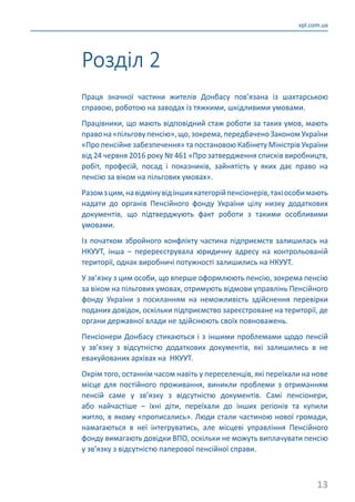 13
vpl.com.ua
Розділ 2
Праця значної частини жителів Донбасу пов’язана із шахтарською
справою, роботою на заводах із тяжкими, шкідливими умовами.
Працівники, що мають відповідний стаж роботи за таких умов, мають
правона«пільговупенсію»,що,зокрема,передбаченоЗаконом України
«Про пенсійне забезпечення» та постановою Кабінету Міністрів України
від 24 червня 2016 року № 461 «Про затвердження списків виробництв,
робіт, професій, посад і показників, зайнятість у яких дає право на
пенсію за віком на пільгових умовах».
Разомзцим,навідмінувідіншихкатегорійпенсіонерів,такіособимають
надати до органів Пенсійного фонду України цілу низку додаткових
документів, що підтверджують факт роботи з такими особливими
умовами.
Із початком збройного конфлікту частина підприємств залишилась на
НКУУТ, інша  – перереєструвала юридичну адресу на контрольованій
території, однак виробничі потужності залишились на НКУУТ.
У зв’язку з цим особи, що вперше оформлюють пенсію, зокрема пенсію
за віком на пільгових умовах, отримують відмови управлінь Пенсійного
фонду України з посиланням на неможливість здійснення перевірки
поданих довідок, оскільки підприємство зареєстроване на території, де
органи державної влади не здійснюють своїх повноважень.
Пенсіонери Донбасу стикаються і з іншими проблемами щодо пенсій
у зв’язку з відсутністю додаткових документів, які залишились в не
евакуйованих архівах на НКУУТ.
Окрім того, останнім часом навіть у переселенців, які переїхали на нове
місце для постійного проживання, виникли проблеми з отриманням
пенсій саме у зв’язку з відсутністю документів. Самі пенсіонери,
або найчастіше  – їхні діти, переїхали до інших регіонів та купили
житло, в якому «прописались». Люди стали частиною нової громади,
намагаються в неї інтегруватись, але місцеві управління Пенсійного
фонду вимагають довідки ВПО, оскільки не можуть виплачувати пенсію
у зв’язку з відсутністю паперової пенсійної справи.
 