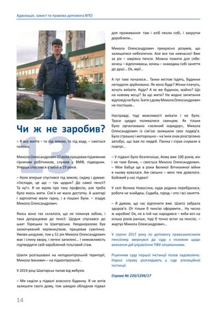 14
Адвокація, захист та правова допомога ВПО
Чи ж не заробив?
13
– Я все життя – то під землю, то під воду, – сміється
чоловік.
МиколаОлександрович22рокипрацювавпідземним
гірничим робітником, служив у ВМФ, підводник.
Уперше спустився у забій в 19 років.
– Коли вперше спустився під землю, сиджу і думаю:
«Господи, це що – так щодня? До самої пенсії?
Та ну!». Я не мріяв про таку професію, але треба
було якось жити. Сім’я не мала достатку. А шахтарі
і зарплатню мали гарну, і в пошані були. – згадує
Микола Олександрович.
Якось воно так склалося, що не покинув забою, і
таки допрацював до пенсії. Щодня спускався до
шахт Торецька та Шахтарська. Неодноразово був
заохочуваний керівництвом, працював сумлінно.
Умови шкідливі, тож у 51 рік Микола Олександрович
має і спину хвору, і легені запилені… І неможливість
підтвердити свій зароблений пільговий стаж.
Шахти розташовані на непідконтрольній території,
Микола Іванович – на підконтрольній…
У 2014 році Шахтарськ палав від вибухів.
– Ми сиділи у підвалі власного будинку. Я не хотів
залишати свого дому, тож швидко обладнав підвал
для проживання: там і хліб пекли собі, і закрутки
доробляли…
Микола Олександрович прекрасно розумів, що
залишатися небезпечно. Але все так невчасно! Вже
за рік – омріяна пенсія. Можна пожити для себе:
хочеш – відпочиваєш, хочеш – знаходиш собі заняття
до душі… Ох, мрії…
А тут таке почалося… Танки містом їздять, будинки
неподалік зруйновано. Як воно буде? Жінки плачуть,
хочуть виїхати. Куди? А як же будинок, майно? Що
на новому місці? За що жити? На жодне запитання
відповідінебуло.ЇхатиздомуМиколаОлександрович
не поспішав…
Насправді, тоді можливості виїхати і не було.
Траси щедро поливалися свинцем. Як тільки
було організовано «зелений коридор», Микола
Олександрович із сім’єю залишили своє подвір’я.
Було страшно і моторошно – на їхніх очах розстріляно
автобус, що їхав по людей. Паніка і страх снували в
повітрі…
– У підвалі було безпечніше, йому вже 100 років, він
і не таке бачив, – сміється Микола Олександрович.
– Моя бабця ще в роки Великої Вітчизняної війни
в ньому ховалася. Аж смішно – мені теж довелося.
Бойовий у нас підвал!
У селі Велика Новосілка, куди родина перебралася,
роботи не знайдеш. Садиба, город – ото і всі заняття.
– Я думаю, що час відпочити вже. Шахта забрала
здоров’я. От тільки б пенсію оформити… Ну чесно
ж заробив! Ох, не в той час народився – якби хоч на
кілька років раніше, тоді б точно встиг на пенсію, –
жартує Микола Олександрович…
У серпні 2017 року по допомогу правозахисників
пенсіонер звернувся до суду з позовом щодо
визнання дій управління ПФУ незаконними.
Рішенням суду першої інстанції позов задоволено.
Наразі справу розглядають у суді апеляційної
інстанції.
Справа № 220/1294/17
 