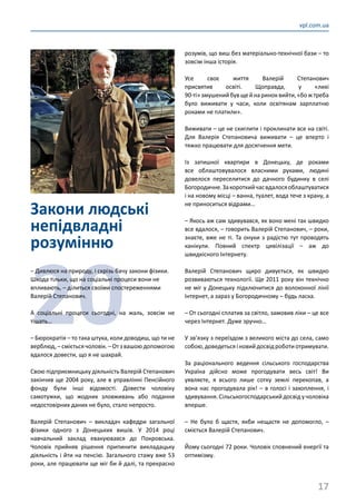17
vpl.com.ua
Закони людські
непідвладні
розумінню
20
– Дивлюся на природу, і скрізь бачу закони фізики.
Шкода тільки, що на соціальні процеси вони не
впливають, – ділиться своїми спостереженнями
Валерій Степанович.
А соціальні процеси сьогодні, на жаль, зовсім не
тішать…
– Бюрократія – то така штука, коли доводиш, що ти не
верблюд, –смієтьсячоловік. –Отзвашоюдопомогою
вдалося довести, що я не шахрай.
Свою підприємницьку діяльність Валерій Степанович
закінчив ще 2004 року, але в управлінні Пенсійного
фонду були інші відомості. Довести чоловіку
самотужки, що жодних зловживань або подання
недостовірних даних не було, стало непросто.
Валерій Степанович  – викладач кафедри загальної
фізики одного з Донецьких вишів. У 2014 році
навчальний заклад евакуювався до Покровська.
Чоловік прийняв рішення припинити викладацьку
діяльність і йти на пенсію. Загального стажу вже 53
роки, але працювати ще міг би й далі, та прекрасно
розумів, що виш без матеріально-технічної бази – то
зовсім інша історія.
Усе своє життя Валерій Степанович
присвятив освіті. Щоправда, у «лихі
90-ті»змушенийбувщейнариноквийти,«божтреба
було виживати у часи, коли освітянам зарплатню
роками не платили».
Виживати – це не скиглити і проклинати все на світі.
Для Валерія Степановича виживати  – це вперто і
тяжко працювати для досягнення мети.
Із затишної квартири в Донецьку, де роками
все облаштовувалося власними руками, людині
довелося переселитися до дачного будинку в селі
Богородичне.Закороткийчасвдалосяоблаштуватися
і на новому місці – ванна, туалет, вода тече з крану, а
не приноситься відрами…
– Якось аж сам здивувався, як воно мені так швидко
все вдалося, – говорить Валерій Степанович, – роки,
знаєте, вже не ті. Та онуки з радістю тут проводять
канікули. Повний спектр цивілізації  – аж до
швидкісного Інтернету.
Валерій Степанович щиро дивується, як швидко
розвиваються технології. Ще 2011 року він технічно
не міг у Донецьку підключитися до волоконної лінії
Інтернет, а зараз у Богородичному – будь ласка.
– От сьогодні сплатив за світло, замовив ліки – це все
через Інтернет. Дуже зручно…
У зв’язку з переїздом з великого міста до села, само
собою,доведетьсяіновийдосвідроботиотримувати.
За раціонального ведення сільського господарства
Україна дійсно може прогодувати весь світ! Ви
уявляєте, я всього лише сотку землі перекопав, а
вона нас прогодувала рік! – в голосі і захоплення, і
здивування.Сільськогосподарськийдосвідучоловіка
вперше.
– Не було б щастя, якби нещастя не допомогло,  –
сміється Валерій Степанович.
Йому сьогодні 72 роки. Чоловік сповнений енергії та
оптимізму.
 