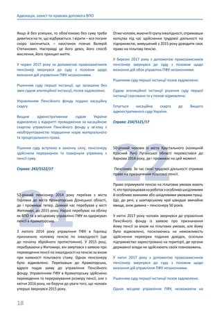 18
Адвокація, захист та правова допомога ВПО
Якщо й без усмішки, то обов’язково без суму треба
дивитися на те, що відбувається. І вірити – все погане
скоро закінчиться,  – наостанок повчає Валерій
Степанович. Насправді це його девіз, його спосіб
мислення, його принцип життя.
У червні 2017 року за допомогою правозахисників
пенсіонер звернувся до суду з позовом щодо
визнання дій управління ПФУ незаконними.
Рішенням суду першої інстанції, що залишене без
змін судом апеляційної інстанції, позов задоволено.
Управлінням Пенсійного фонду подано касаційну
скаргу.
Вищим адміністративним судом України
відмовлено у відкритті провадження за касаційною
скаргою управління Пенсійного фонду у зв’язку з
необґрунтованістю порушення норм матеріального
та процесуального права.
Рішення суду вступило в законну силу, пенсіонеру
здійснили перерахунок та повернули утриману з
пенсії суму.
Справа: 243/5522/17
21
52-річний пенсіонер 2014 року переїхав з міста
Горлівки до міста Краматорська Донецької області,
де і проживає тепер. Деякий час перебував у місті
Житомирі, до 2015 року. Наразі перебуває на обліку
як ВПО та в місцевому управлінні ПФУ як одержувач
пенсії в Краматорську.
З лютого 2014 року управління ПФУ в Горлівці
призначило чоловіку пенсію по інвалідності (ще
до початку збройного протистояння). У 2015 році,
перебуваючи у Житомирі, він звертався з заявою про
переведення пенсії по інвалідності на пенсію за віком
при наявності пільгового стажу. Однак пенсіонеру
було відмовлено. Переїхавши до Краматорська,
вдруге подав заяву до управління Пенсійного
фонду. Управлінням ПФУ в Краматорську здійснено
переведення та перерахування розміру пенсії, але з
квітня 2016 року, не беручи до уваги того, що чоловік
уперше звернувся 2015 року.
Отжечоловік,маючиІІІгрупуінвалідності,отримавши
каліцтва під час здійснення трудової діяльності на
підприємстві, вимушений з 2015 року доводити своє
право на пільгову пенсію.
У березні 2017 року з допомогою правозахисників
пенсіонер звернувся до суду з позовом щодо
визнання дій обох управлінь ПФУ незаконними.
Рішенням суду першої інстанції позов задоволено.
Судом апеляційної інстанції рішення суду першої
інстанції скасовано та у позові відмовлено.
Готується касаційна скарга до Вищого
адміністративного суду України.
Справа: 234/5121/17
22
50-річний чоловік із міста Хрустального (колишній
Красний Луч) Луганської області перемістився до
Харкова 2014 року, де і проживає на цей момент.
Пенсіонер. За час своєї трудової діяльності отримав
право на призначення пільгової пенсії.
Право отримувати пенсію на пільгових умовах мають
ті,хтопропрацювавнароботахзособливошкідливими
й особливо важкими або шкідливими умовами праці.
Що, до речі, у шахтарському краї швидше звичайне
явище, аніж дивина – пенсіонеру 50 років.
У квітні 2017 року чоловік звернувся до управління
Пенсійного фонду із заявою про призначення
йому пенсії за віком на пільгових умовах, але йому
було відмовлено, посилаючись на неможливість
здійснення перевірки поданих довідок, оскільки
підприємство зареєстровано на території, де органи
державної влади не здійснюють своїх повноважень.
У липні 2017 року з допомогою правозахисників
пенсіонер звернувся до суду з позовом щодо
визнання дій управління ПФУ незаконними.
Рішенням суду першої інстанції позов задоволено.
Однак місцеве управління ПФУ, незважаючи на
 