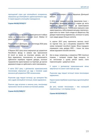 19
vpl.com.ua
пропущений строк для апеляційного оскарження,
звернулося до апеляційного адміністративного суду.
У справі відкрито апеляційне провадження.
Справа №638/10558/17
23
51-річна жінка за час своєї трудової діяльності набула
права на призначення пільгової пенсії. Майже 12
років пропрацювала на шахті.
Переселенка із Донецька, що з листопада 2016 року
проживає у місті Запоріжжі.
У березні 2017 року жінка звернулася до управління
Пенсійного фонду із заявою про призначення
їй пенсії за віком на пільгових умовах, але їй
було відмовлено, посилаючись на неможливість
здійснення перевірки поданих довідок, оскільки
підприємство зареєстровано на території, де органи
державної влади не здійснюють своїх повноважень.
У квітні 2017 року з допомогою правозахисників
пенсіонерка звернулася до суду з позовом щодо
визнання дій управління ПФУ незаконними.
Рішенням суду першої інстанції, що залишене без
змін судом апеляційної інстанції, позов задоволено.
Рішення суду вступило в законну силу, пенсіонерці
призначено пенсію за віком на пільгових умовах.
Справа №335/5089/17
24
68-річна пенсіонерка з міста Харцизька Донецької
області.
У 2014 році перемістилась до Димитрова (нині –
Мирноград) Донецької області, а згодом до міста
Бердянськ Запорізької області, де зареєструвала
своє місце проживання. Пенсіонерка вирішила саме
зареєструватись,тобтоотриматимісцеву«прописку»,
адже вона тут живе і їхати нікуди не збирається. Від
довідки переселенця відмовилась, оскільки та з року
в рік завдає дедалі більше клопотів.
Із серпня 2017 року припинено виплату пенсії
на підставі того, що в місцевому управлінні ПФУ
немає паперової пенсійної справи. Жінці порадили
отримувати нову довідку ВПО – тільки так вона
зможе відновити пенсійні виплати.
Але ж якщо, наприклад, в управлінні ПФУ станеться
пожежа, і паперові справи буде знищено, то
всі пенсіонери в цьому регіоні мають стати
переселенцями – дивується жінка.
У серпні з допомогою правозахисників жінка
звертається по захист своїх прав до суду.
Рішенням суду першої інстанції позов пенсіонерки
задоволено.
Наразісправаперебуваєнарозглядіусудіапеляційної
інстанції.
До речі, чоловік пенсіонерки – теж «колишній
переселенець» і не отримує пенсії.
Справа №310/6430/17.
 