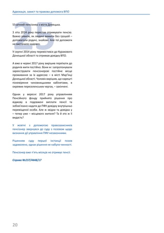 20
Адвокація, захист та правова допомога ВПО
25
55-річний пенсіонер з міста Донецька.
З літа 2014 року перестав отримувати пенсію.
Важко уявити, як людині вижити без грошей –
допомагали родичі, знайомі. Але тої допомоги
не вистачило надовго.
У серпні 2014 року перемістився до Курахового
Донецької області та отримав довідку ВПО.
А вже в червні 2017 року вирішив переїхати до
родичів жити постійно. Вони ж і запропонували
зареєструвати пенсіонерові постійне місце
проживання за їх адресою – в місті Мар’їнці
Донецької області. Чоловік вирішив, що нарешті
поневіряння чиновницькими кабінетами, в
окремих переселенських чергах, – закінчені.
Однак у вересні 2017 року управлінням
Пенсійного фонду прийнято рішення про
відмову в подовжені виплати пенсії та
зобов’язано надати до ПФУ довідку внутрішньо
переміщеної особи. Але ж звідки та довідка у
– тепер уже – місцевого жителя? Та й хто ж її
видасть?
У жовтні з допомогою правозахисників
пенсіонер звернувся до суду з позовом щодо
визнання дії управління ПФУ незаконними.
Рішенням суду першої інстанції позов
задоволено, однак рішення не набуло чинності.
Пенсіонер вже п’ять місяців не отримує пенсії.
Справа №237/4448/17
 