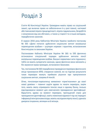21
vpl.com.ua
Стаття 46 Конституції України. Громадяни мають право на соціальний
захист, що включає право на забезпечення їх у разі повної, часткової
або тимчасової втрати працездатності, втрати годувальника, безробіття
з незалежних від них обставин, а також у старості та в інших випадках,
передбачених законом.
8 червня 2016 року Кабінетом Міністрів України прийнято постанову
№ 365 «Деякі питання здійснення соціальних виплат внутрішньо
переміщеним особам» – усупереч нормам і гарантіям, встановленим
Конституцією та законами України.
Постановами Кабінету Міністрів України № 365 та 595 фактично
встановлено спеціальний порядок здійснення виплати пенсії
внутрішньо переміщеним особам. Вказані нормативні акти підзаконні,
тобто не мають суперечити законам, однак фактично вони змінюють у
бік звуження права громадян, встановлені Законами.
Так, постановою № 365 передбачено проведення перевірок фактичного
місця проживання ВПО, створення комісій, які на підставі результатів
таких перевірок можуть приймати рішення про призупинення
соціальних виплат, зокрема й пенсій.
Отже, пенсіонери-переселенці виявилися «прив’язаними» до своєї
нової домівки – повинні сидіти вдома та чекати перевірок, окрім
того, мають змогу отримувати пенсію лише в одному банку, пильно
відслідковуючи момент для своєчасного проходження ідентифікації.
Відсутність вдома на момент перевірки, пропущений строк для
проходження ідентифікації, навіть помилкові відомості під час передачі
інформації між органами влади, мають наслідком втрату пенсії, єдиного
джерела існування, мінімум на 6 місяців.
Розділ 3
 