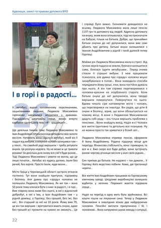 22
Адвокація, захист та правова допомога ВПО
і справді було важко. Економити доводилося на
всьому. Людмила Максимівна мала лише пенсію
1137 грн та допомогу від людей. Адресну допомогу
на внука, яким вона опікувалася, тоді не призначали
на бабусю, тільки на батьків. Добре, що принаймні
батьки онучки до неї долучилися, вони вже самі
дбають про дитину. Батьки внука залишилися з
Іваном Андрійовичем у рідній і такій далекій тепер
Горлівці.
Майже рік Людмила Максимівна жила в стресі. Від
гучних звуків падала на землю, боялася залишитися
сама, боялася їздити автобусами… Перед очима
стояли ті страшні вибухи. З нею працювали
психологи, але думка про «зраду» чоловіка міцно
закарбувалася в голові… Вона знаходила способи
передавати йому гроші, ліки, вона постійно думала
про нього. А він там стрімко перетворювався з
чоловіка-красеня на згорбленого старого. Коли
батьки онука до неї долучилися, вона твердо
вирішила повернутися. Повернутися по нього.
Вдома чекало сіре напівмертве місто і чоловік,
що перетворився на інваліда. Він радів, що діти й
онуки в безпеці, вірив, що вони облаштуються на
новому місці. А вони з Людмилою Максимівною
дадуть собі раду – ось тільки вирішать проблеми з
пенсіями… Вони знайдуть вихід. Надія ж є! Чоловік
все життя ґрунтовно та детально все планував. Ну
не можна просто так зриватися у білий світ…
Людмила Максимівна отримує пенсію, оформили
й Івану Андрійовичу. Родина підшукує місце для
переїзду. Фінансова стабільність, хоча і примарна, та
все ж є. Вже скоро все буде добре, вони зустрінуть
разом чергову річницю весілля у колі своїх рідних…
Син приїхав до батьків. Не надовго – так думали… У
Горлівці його жорстоко побили. Кома, дві трепанації
черепа…
Все життя Іван Андрійович працював на Горлівському
хімічному заводі. Шкідливе виробництво залишило
відбиток у легенях. Пережиті жахіття підірвали
серце…
Надія на переїзд в одну мить була зруйнована. Всі
кошти пішли на лікування сина. Тепер у Людмили
Максимівни в інвалідних візках два найдорожчих
чоловіки. Пенсійні виплати призупинено і їй, і
чоловікові… Вона напружено шукає виходу з ситуації,
І в горі і в радості…
2627
У автобусі, вщент заповненому переляканими,
зацькованими людьми, Людмила Максимівна
гарячково намагалася впоратися з думками.
Підсвідомість шматувала серце, мозок вперто
карбував одну-єдину тезу: «Я – зрадниця!»...
Ще декілька тижнів тому Людмила Максимівна та
ІванАндрійовичготувалисявідсвяткуватисвоєзолоте
весілля. Натомість вона сиділа в автобусі, який віз її
подалі від вибухів, а коханий чоловік залишився там –
у пеклі… На сімейній раді вирішили – треба рятувати
внуків. Ця розлука недовга. Ну не може ж це тривати
роками! За декілька днів знову вся сім’я буде разом…
Тоді Людмила Максимівна і уявити не могла, що це
лише початок… Автобус віз кудись далеко, їхали без
речей, без харчів. Просто їхали, куди везли…
Місто Герца у Чернівецькій області зустріло втікачів
гостинно. Тут вони знайшли притулок, підтримку
і безпеку. Але думка про «зраду» чоловіка не
полишала Людмилу Максимівну. Як же так – вона
50 років тому клялася бути з ним і в радості, і в горі…
Вже півроку вона живе без нього, в неї є відносний
добробут, в неї є їжа, а Іван Андрійович там  – у
рідній домівці, у Горлівці, без грошей, без їжі, без
неї… Він старший за неї на 10 років. Йому вже 79,
це він так вирішив – врятуватися мають онуки, адже
без грошей усі прожити на чужині не зможуть… Це
 